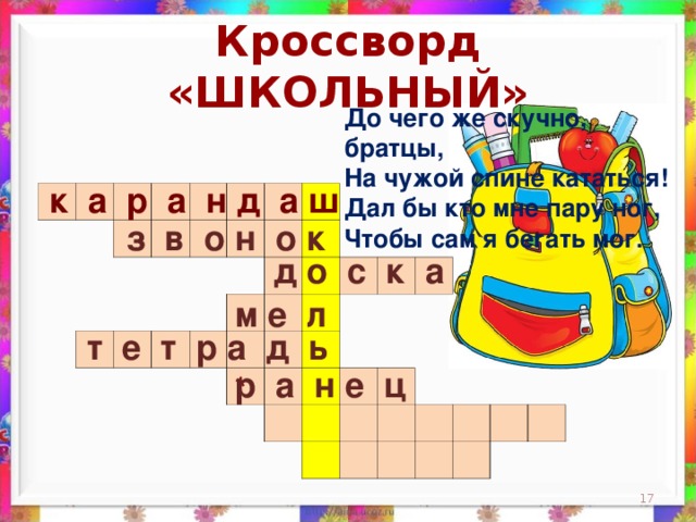 Кроссворд «ШКОЛЬНЫЙ» До чего же скучно, братцы,  На чужой спине кататься!  Дал бы кто мне пару ног,  Чтобы сам я бегать мог.    к а р а н д а ш                                                                                                                                                                 з в о н о к д о с к а м е л  т е т р а д ь р а н е ц *