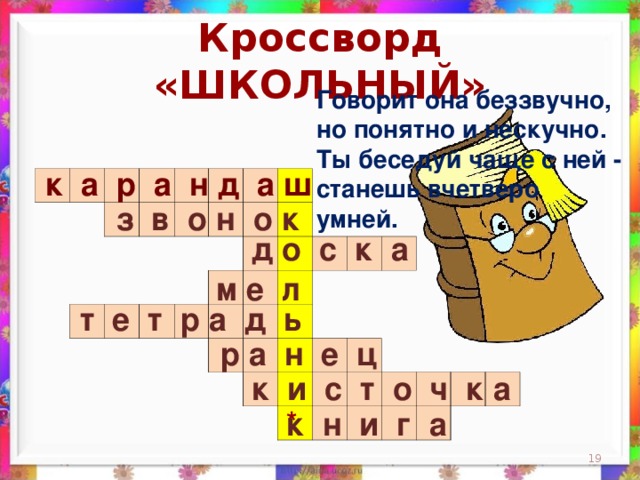 Кроссворд «ШКОЛЬНЫЙ» Говорит она беззвучно,  но понятно и нескучно.  Ты беседуй чаще с ней -  станешь вчетверо умней.    к а р а н д а ш                                                                                                                                                                 з в о н о к д о с к а м е л  т е т р а д ь  р а н е ц к и с т о ч к а * к н и г а