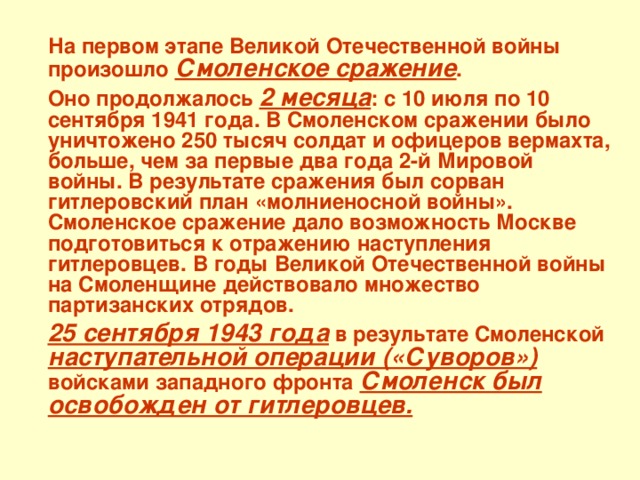 На первом этапе Великой Отечественной войны произошло Смоленское сражение .  Оно продолжалось 2 месяца : с 10 июля по 10 сентября 1941 года. В Смоленском сражении было уничтожено 250 тысяч солдат и офицеров вермахта, больше, чем за первые два года 2-й Мировой войны. В результате сражения был сорван гитлеровский план «молниеносной войны». Смоленское сражение дало возможность Москве подготовиться к отражению наступления гитлеровцев. В годы Великой Отечественной войны на Смоленщине действовало множество партизанских отрядов.  25 сентября 1943 года в результате Смоленской наступательной операции («Суворов») войсками западного фронта  Смоленск был освобожден от гитлеровцев.