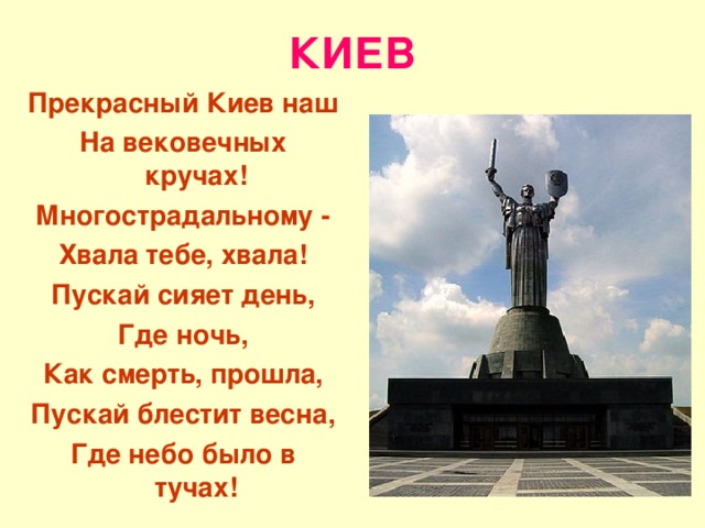 КИЕВ Прекрасный Киев наш На вековечных кручах! Многострадальному - Хвала тебе, хвала! Пускай сияет день, Где ночь, Как смерть, прошла, Пускай блестит весна, Где небо было в тучах!