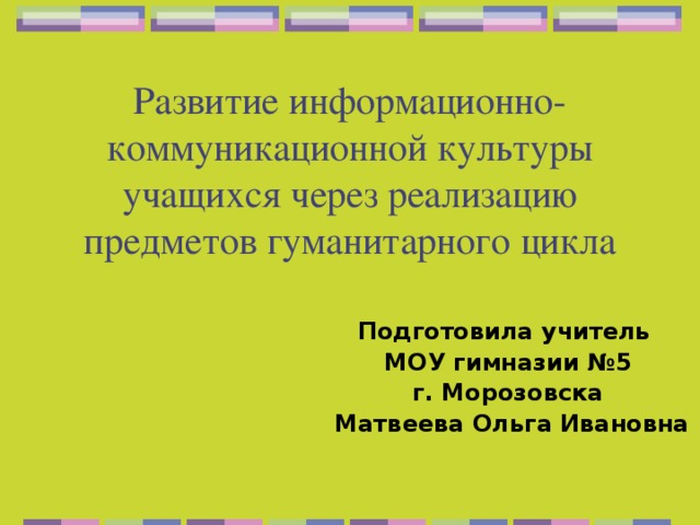 Развитие информационно-коммуникационной культуры учащихся через реализацию предметов гуманитарного цикла Подготовила учитель МОУ гимназии №5 г. Морозовска  Матвеева Ольга Ивановна