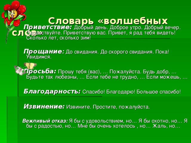 Словарь «волшебных слов»    Приветствие:  Добрый день. Доброе утро. Добрый вечер. Здравствуйте. Приветствую вас. Привет, я рад тебя видеть! Сколько лет, сколько зим !  Прощание : До свидания. До скорого свидания. Пока! Увидимся.  Просьба:  Прошу тебя (вас), … Пожалуйста. Будь добр, … Будьте так любезны, … Если тебе не трудно, … Если можешь, …  Благодарность:  Спасибо! Благодарю! Большое спасибо!  Извинение:  Извините. Простите, пожалуйста.  Вежливый отказ: Я бы с удовольствием, но… Я бы охотно, но… Я бы с радостью, но… Мне бы очень хотелось , но… Жаль, но…