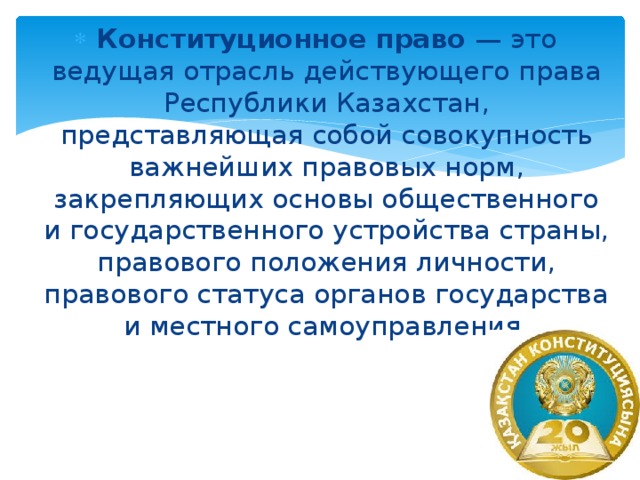 Конституционное право — это ведущая отрасль действующего права Республики Казахстан, представляющая собой совокупность важнейших правовых норм, закрепляющих основы общественного и государственного устройства страны, правового положения личности, правового статуса органов государства и местного самоуправления.