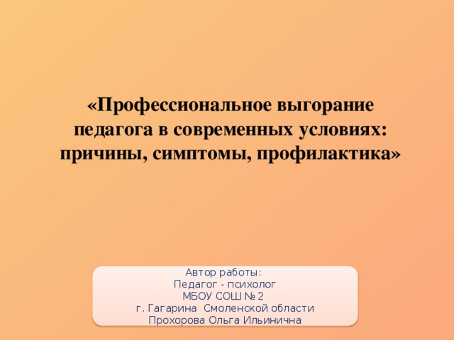 «Профессиональное выгорание педагога в современных условиях: причины, симптомы, профилактика» Автор работы: Педагог - психолог МБОУ СОШ № 2 г. Гагарина Смоленской области Прохорова Ольга Ильинична