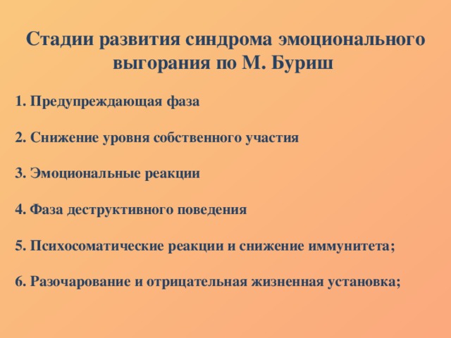 Стадии развития синдрома эмоционального выгорания по М. Буриш   1. Предупреждающая фаза   2. Снижение уровня собственного участия  3. Эмоциональные реакции   4. Фаза деструктивного поведения   5. Психосоматические реакции и снижение иммунитета;   6. Разочарование и отрицательная жизненная установка; 