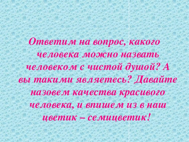 Ответим на вопрос, какого человека можно назвать человеком с чистой душой? А вы такими являетесь? Давайте назовем качества красивого человека, и впишем из в наш цветик – семицветик!