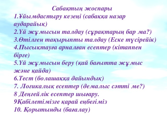 Сабақтың жоспары 1. Ұйымдастыру кезеңі (сабаққа назар аударайық) 2. Үй жұмысын талдау (сұрақтарың бар ма?) 3. Өтілген тақырыпты талдау (Еске түсірейік) 4. Пысықтауға арналған есептер (кітаппен бірге) 5. Үй жұмысын беру (қай бағытта жұмыс және қайда) 6. Тест (болашаққа дайындық) 7. Логикалық есептер (демалыс сәтті ме?) 8 Деңгейлік есептер шығару. 9 Қабілетімізге қарай еңбегіміз 10. Қорытынды (бағалау)