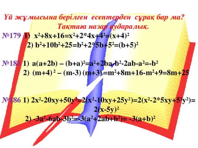 Үй жұмысына берілген есептерден сұрақ бар ма?  Тақтаға назар аударалық. № 179   1) х 2 +8х+16 = x 2 +2*4 x +4 2 =( x +4) 2   2) b 2 + 10b 2 + 25 = b 2 +2* 5b + 5 2 =( b + 5 ) 2  № 181 1)  а(а+2 b ) – ( b+a ) 2 =a 2 +2ba-b 2 -2ab-a 2 =-b 2  2 )  ( m + 4 ) 2 – ( m-3 )  ( m+3 )  =m 2 +8m+16-m 2 +9=8m+25   № 1 86 1) 2x 2 -20xy+50y 2 =2(x 2 -10xy+25y 2 )=2(x 2 -2*5xy+5 2 y 2 )= 2(x-5y) 2  2) -3a 2 -6ab-3b 2 =-3(a 2 +2ab+b 2 )= -3(a+b) 2