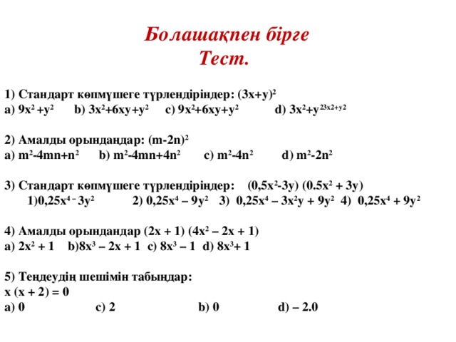 Болашақпен бірге Тест.  1) Стандарт көпмүшеге түрлендіріндер : (3х+у) 2  а) 9х 2 +у 2  b ) 3х 2 +6ху+у 2  с) 9х 2 +6ху+у 2  d ) 3х 2 +у 23х2+у2  2) Амалды орындаңдар: (m-2n) 2 a) m 2 -4mn+n 2 b) m 2 -4mn+ 4 n 2 c) m 2 -4n 2 d) m 2 -2n 2  3) Стандарт көпмүшеге түрлендіріңдер: (0,5 x 2 -3y) (0.5 х 2 + 3у) 0,25х 4 – 3у 2  2) 0,25х 4 – 9у 2  3) 0 ,25х 4 – 3х 2 у + 9у 2  4) 0,25х 4 + 9у 2  0,25х 4 – 3у 2  2) 0,25х 4 – 9у 2  3) 0 ,25х 4 – 3х 2 у + 9у 2  4) 0,25х 4 + 9у 2   4 ) Амалды орындандар (2х + 1) (4х 2 – 2х + 1) a) 2 х 2 + 1 b) 8х 3 – 2х + 1 c) 8х 3 – 1 d) 8х 3 + 1  5) Теңдеудің шешімін табыңдар: х (х + 2) = 0 а) 0   c ) 2  b ) 0   d ) – 2.0