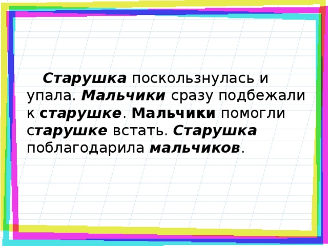 Старушка поскользнулась и упала. Мальчики сразу подбежали к с тарушке . Мальчики помогли с тарушке встать. Старушка поблагодарила мальчиков .