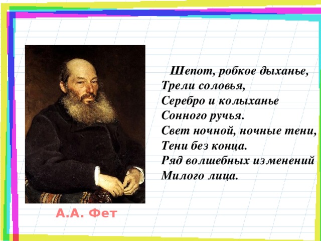 Шепот, робкое дыханье,  Трели соловья,  Серебро и колыханье  Сонного ручья.  Свет ночной, ночные тени,  Тени без конца.  Ряд волшебных изменений  Милого лица.   А.А. Фет