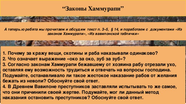 “ Законы Хаммурапи” А теперь.ю ребята мы прочитаем и обсудим текст п. 3–5, § 14, и поработаем с документами «Из законов Хаммурапи», «Из вавилонской таблички» 1. Почему за кражу вещи, скотины и раба наказывали одинаково? 2. Что означает выражение «око за око, зуб за зуб»? 3. Согласно законам Хаммурапи бежавшему от хозяина рабу отрезали ухо, оставляя ему возможность трудиться и отвечать на вопросы господина. Подумайте, останавливало ли такое жестокое наказание рабов от желания бежать из неволи? Обоснуйте свой ответ. 4. В Древнем Вавилоне преступников заставляли испытывать то же самое, что они причинили своей жертве. Подумайте, мог ли данный метод наказания остановить преступников? Обоснуйте свой ответ.