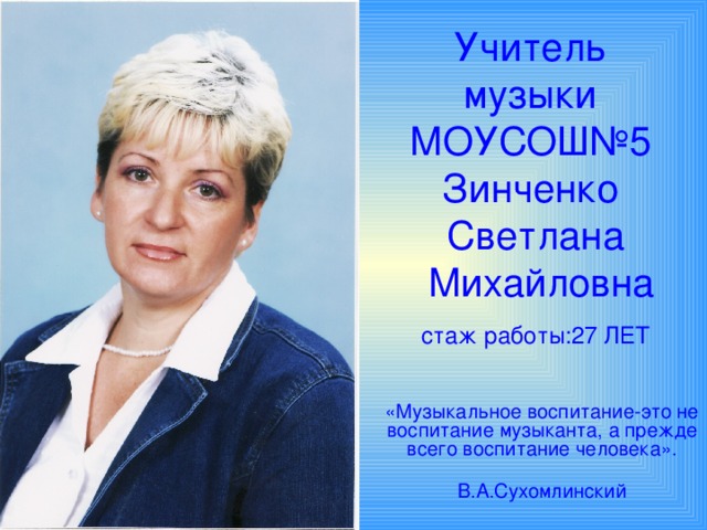 Учитель музыки  МОУСОШ№5  Зинченко  Светлана  Михайловна   стаж работы:27 ЛЕТ   «Музыкальное воспитание-это не воспитание музыканта, а прежде всего воспитание человека».  В.А.Сухомлинский