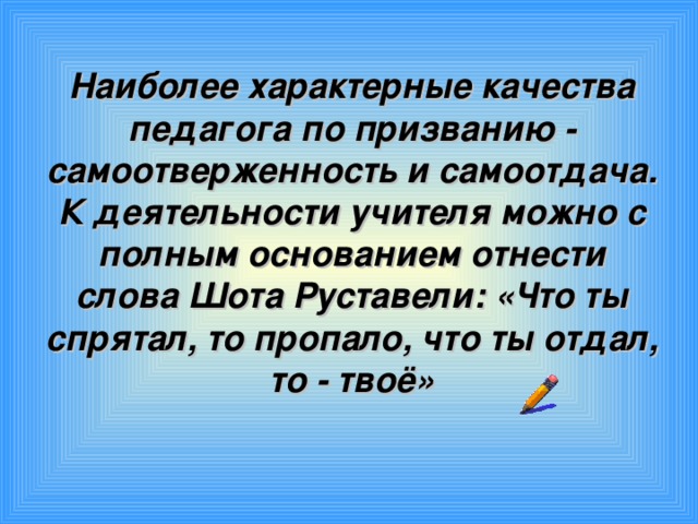 Наиболее характерные качества педагога по призванию - самоотверженность и самоотдача.  К деятельности учителя можно с полным основанием отнести слова Шота Руставели: «Что ты спрятал, то пропало, что ты отдал, то - твоё»