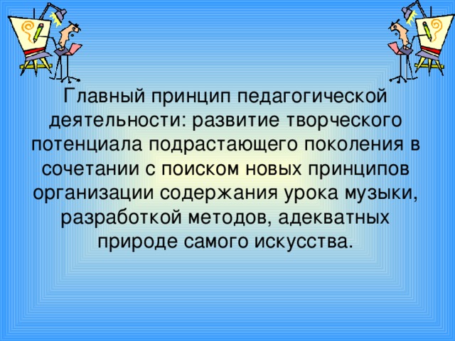 Главный принцип педагогической деятельности: развитие творческого потенциала подрастающего поколения в сочетании с поиском новых принципов организации содержания урока музыки, разработкой методов, адекватных природе самого искусства.