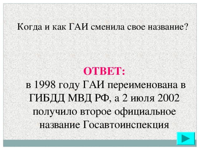 Когда и как ГАИ сменила свое название?  ОТВЕТ:  в 1998 году ГАИ переименована в ГИБДД МВД РФ, а 2 июля 2002 получило второе официальное название Госавтоинспекция
