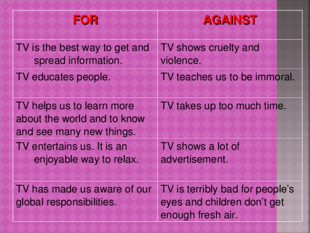 FOR AGAINST TV is the best way to get and spread information. TV shows cruelty and violence. TV educates people. TV teaches us to be immoral. TV helps us to learn more about the world and to know and see many new things. TV takes up too much time. TV entertains us. It is an enjoyable way to relax. TV shows a lot of advertisement. TV has made us aware of our global responsibilities.  TV is terribly bad for people’s eyes and children don’t get enough fresh air.