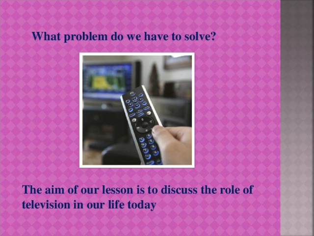 What problem do we have to solve? The aim of our lesson is to discuss the role of television in our life today