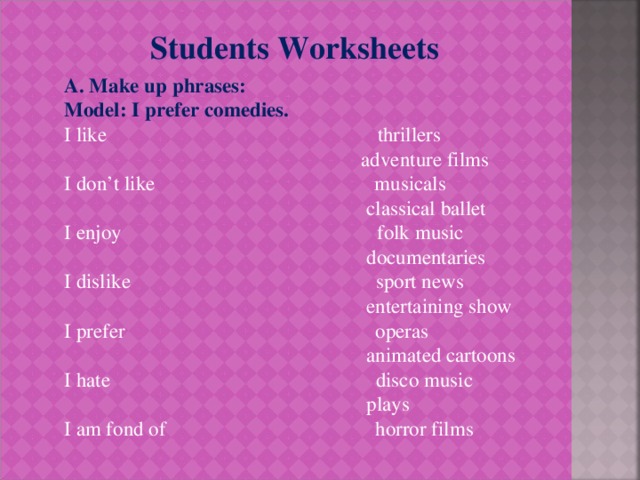 Students Worksheets А. Make up phrases: Model: I prefer comedies. I like thrillers  adventure films I don’t like musicals  classical ballet I enjoy folk music  documentaries I dislike sport news  entertaining show I prefer operas  animated cartoons I hate disco music  plays I am fond of horror films