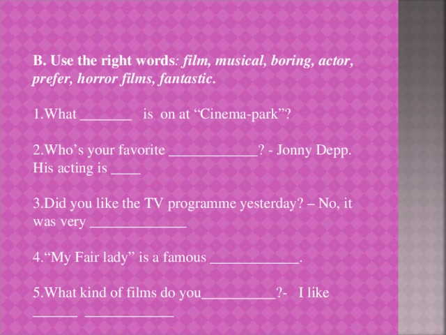 B. Use the right words : film, musical, boring, actor, prefer, horror films, fantastic. 1.What _______ is on at “Cinema-park”? 2.Who’s your favorite ____________? - Jonny Depp. His acting is ____ 3.Did you like the TV programme yesterday? – No, it was very _____________ 4.“My Fair lady” is a famous ____________. 5.What kind of films do you__________?- I like ______ ____________