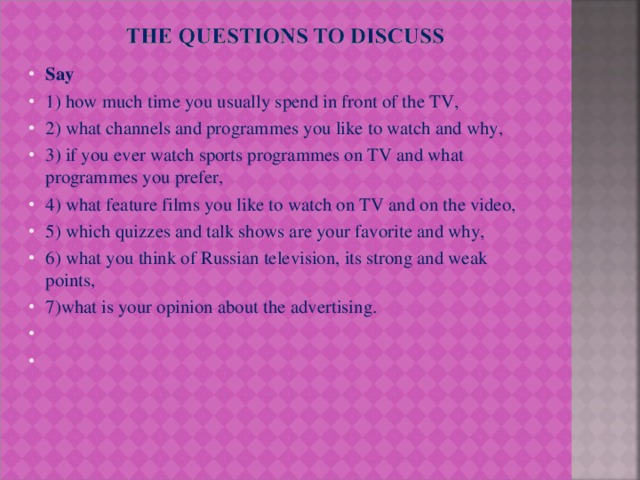 Say 1) how much time you usually spend in front of the TV, 2) what channels and programmes you like to watch and why, 3) if you ever watch sports programmes on TV and what programmes you prefer, 4) what feature films you like to watch on TV and on the video, 5) which quizzes and talk shows are your favorite and why, 6) what you think of Russian television, its strong and weak points, 7)what is your opinion about the advertising.    