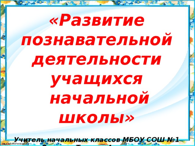 «Развитие познавательной деятельности учащихся  начальной школы»   Учитель начальных классов МБОУ СОШ №1 Бочкина Татьяна Алексеевна