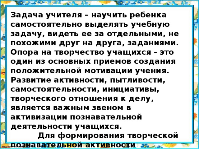 Задача учителя – научить ребенка самостоятельно выделять учебную задачу, видеть ее за отдельными, не похожими друг на друга, заданиями. Опора на творчество учащихся - это один из основных приемов создания положительной мотивации учения. Развитие активности, пытливости, самостоятельности, инициативы, творческого отношения к делу, является важным звеном в активизации познавательной деятельности учащихся.  Для формирования творческой познавательной активности школьников возможно использование всех методов, приемов, которыми располагает дидактика.