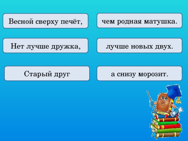 чем родная матушка. Весной сверху печёт, Нет лучше дружка, лучше новых двух. а снизу морозит. Старый друг