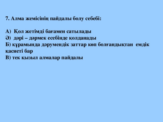 7. Алма жемісінің пайдалы болу себебі:  А) Қол жетімді бағамен сатылады Ә) дәрі – дәрмек есебінде қолданады Б) құрамында дәрумендік заттар көп болғандықтан емдік қасиеті бар В) тек қызыл алмалар пайдалы