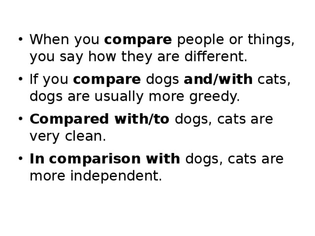 When you compare people or things, you say how they are different. If you compare dogs and/with cats, dogs are usually more greedy. Compared  with/to dogs, cats are very clean. In comparison with dogs, cats are more independent.