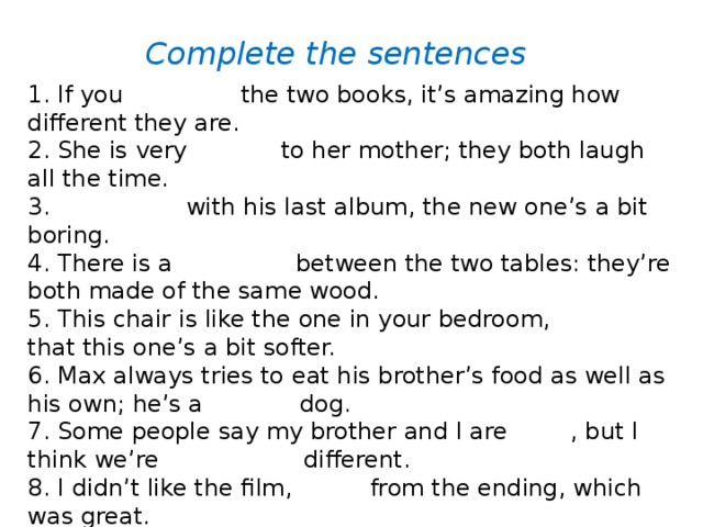 Complete the sentences 1. If you compare the two books, it’s amazing how different they are. 2. She is very similar to her mother; they both laugh all the time. 3. Compared with his last album, the new one’s a bit boring. 4. There is a similarity between the two tables: they’re both made of the same wood. 5. This chair is like the one in your bedroom, except that this one’s a bit softer. 6. Max always tries to eat his brother’s food as well as his own; he’s a greedy dog. 7. Some people say my brother and I are alike , but I think we’re completely different. 8. I didn’t like the film, apart from the ending, which was great. 9. The main difference between the two students is that Carlo has better pronunciation .