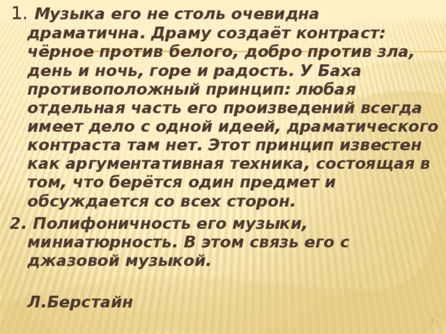 1. Музыка его не столь очевидна драматична. Драму создаёт контраст: чёрное против белого, добро против зла, день и ночь, горе и радость. У Баха противоположный принцип: любая отдельная часть его произведений всегда имеет дело с одной идеей, драматического контраста там нет. Этот принцип известен как аргументативная техника, состоящая в том, что берётся один предмет и обсуждается со всех сторон.  2. Полифоничность его музыки, миниатюрность. В этом связь его с джазовой музыкой.  Л.Берстайн