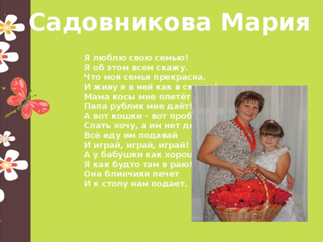 Садовникова Мария Я люблю свою семью! Я об этом всем скажу. Что моя семья прекрасна. И живу я в ней как в сказке! Мама косы мне плетёт Папа рублик мне даёт! А вот кошки – вот проблема! Спать хочу, а им нет дела. Всё еду им подавай И играй, играй, играй! А у бабушки как хорошо Я как будто там в раю! Она блинчики печет И к столу нам подает.