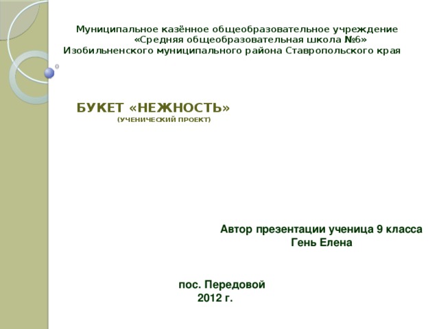 Муниципальное казённое общеобразовательное учреждение  «Средняя общеобразовательная школа №6»  Изобильненского муниципального района Ставропольского края Букет «Нежность»  (УЧЕНИЧЕСКИЙ ПРОЕКТ)      Автор презентации ученица 9 класса Гень Елена пос. Передовой  2012 г.