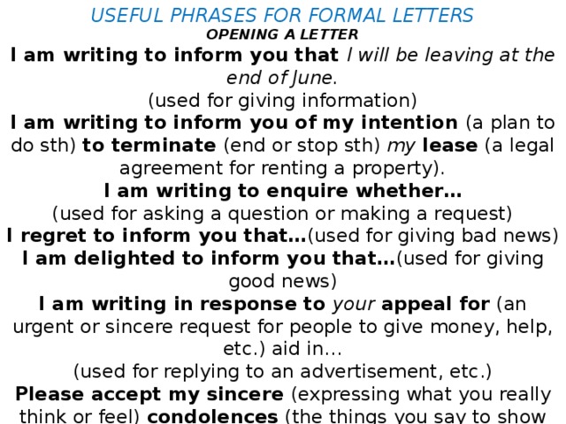 USEFUL PHRASES FOR FORMAL LETTERS OPENING A LETTER I am writing to inform you that I will be leaving at the end of June. (used for giving information) I am writing to inform you of my intention (a plan to do sth) to terminate (end or stop sth) my  lease (a legal agreement for renting a property). I am writing to enquire whether… (used for asking a question or making a request) I regret to inform you that… (used for giving bad news) I am delighted to inform you that… (used for giving good news) I am writing in response to your  appeal for (an urgent or sincere request for people to give money, help, etc.) aid in… (used for replying to an advertisement, etc.) Please accept my sincere (expressing what you really think or feel) condolences (the things you say to show sympathy when sb has just died) (used for expressing apologies, sympathy, etc.)