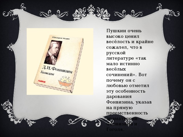 Пушкин очень высоко ценил весёлость и крайне сожалел, что в русской литературе «так мало истинно весёлых сочинений». Вот почему он с любовью отметил эту особенность дарования Фонвизина, указав на прямую преемственность драматургии Фонвизина и Гоголя.
