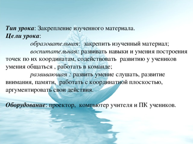 Тип урока : Закрепление изученного материала. Цели урока :  образовательная : закрепить изученный материал;  воспитательная: развивать навыки и умения построения точек по их координатам, содействовать развитию у учеников умения общаться , работать в команде;  развивающая : развить умение слушать, развитие внимания, памяти, работать с координатной плоскостью, аргументировать свои действия. Оборудование : проектор, компьютер учителя и ПК учеников.