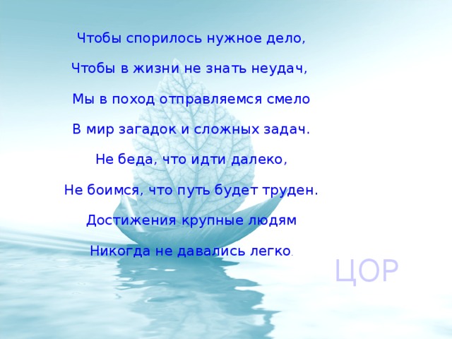 Чтобы спорилось нужное дело, Чтобы в жизни не знать неудач, Мы в поход отправляемся смело В мир загадок и сложных задач. Не беда, что идти далеко, Не боимся, что путь будет труден. Достижения крупные людям Никогда не давались легко . ЦОР