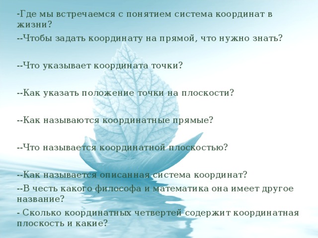 - Где мы встречаемся с понятием система координат в жизни? --Чтобы задать координату на прямой, что нужно знать? --Что указывает координата точки? --Как указать положение точки на плоскости? --Как называются координатные прямые? --Что называется координатной плоскостью? --Как называется описанная система координат? --В честь какого философа и математика она имеет другое название? - Сколько координатных четвертей содержит координатная плоскость и какие?