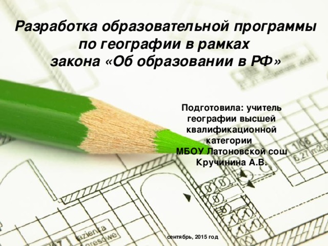 Разработка образовательной программы по географии в рамках закона «Об образовании в РФ» Подготовила: учитель географии высшей квалификационной категории МБОУ Латоновской сош Кручинина А.В.  сентябрь, 2015 год