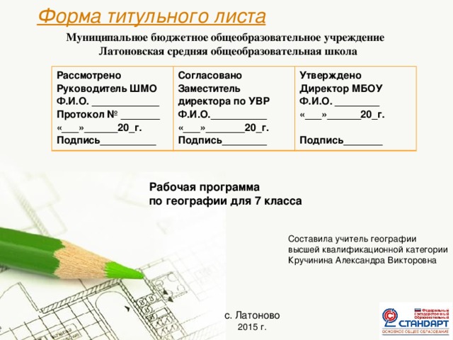 Муниципальное бюджетное общеобразовательное учреждение Латоновская средняя общеобразовательная школа    Форма титульного листа Рассмотрено Согласовано Руководитель ШМО Ф.И.О. ____________ Утверждено Заместитель директора по УВР Директор МБОУ Ф.И.О.__________ Протокол № _______ «___»_______20_г. «___»______20_г. Ф.И.О. ________ Подпись__________ «___»______20_г. Подпись________  Подпись_______ Рабочая программа по географии для 7 класса Составила учитель географии высшей квалификационной категории Кручинина Александра Викторовна с. Латоново 2015 г.