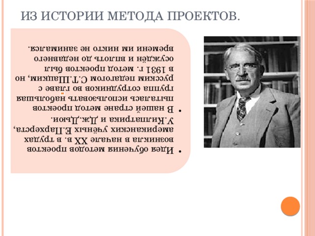 Идея обучения методов проектов возникла в начале XX в. в трудах американских учёных Е.Пархерста, У.Килпатрика и Дж.Дьюи. В нашей стране метод проектов пыталась использовать набольшая группа сотрудников во главе с русским педагогом С.Т.Шацким, но в 1931 г. метод проектов был осуждён и вплоть до недавнего времени им никто не занимался. Идея обучения методов проектов возникла в начале XX в. в трудах американских учёных Е.Пархерста, У.Килпатрика и Дж.Дьюи. В нашей стране метод проектов пыталась использовать набольшая группа сотрудников во главе с русским педагогом С.Т.Шацким, но в 1931 г. метод проектов был осуждён и вплоть до недавнего времени им никто не занимался.