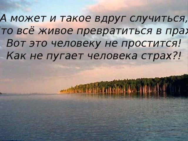 А может и такое вдруг случиться, Что всё живое превратиться в прах. Вот это человеку не простится! Как не пугает человека страх?!