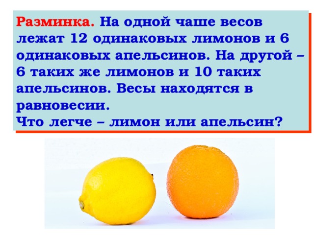 Разминка. На одной чаше весов лежат 12 одинаковых лимонов и 6 одинаковых апельсинов. На другой – 6 таких же лимонов и 10 таких апельсинов. Весы находятся в равновесии. Что легче – лимон или апельсин?