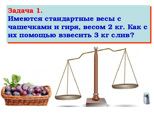 Задача 1. Имеются стандартные весы с чашечками и гиря, весом 2 кг. Как с их помощью взвесить 3 кг слив?