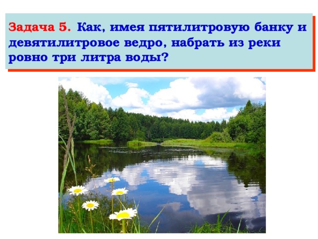 Задача 5.  Как, имея пятилитровую банку и девятилитровое ведро, набрать из реки ровно три литра воды?  