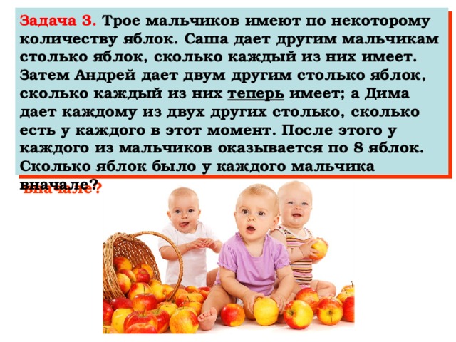 Задача 3. Трое мальчиков имеют по некоторому количеству яблок. Саша дает другим мальчикам столько яблок, сколько каждый из них имеет. Затем Андрей дает двум другим столько яблок, сколько каждый из них теперь имеет; а Дима дает каждому из двух других столько, сколько есть у каждого в этот момент. После этого у каждого из мальчиков оказывается по 8 яблок. Сколько яблок было у каждого мальчика вначале?