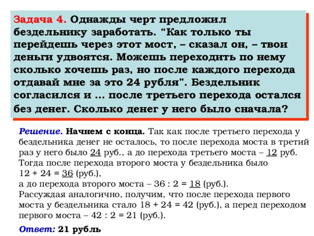 Задача 4. Однажды черт предложил бездельнику заработать. “Как только ты перейдешь через этот мост, – сказал он, – твои деньги удвоятся. Можешь переходить по нему сколько хочешь раз, но после каждого перехода отдавай мне за это 24 рубля”. Бездельник согласился и … после третьего перехода остался без денег. Сколько денег у него было сначала?  Решение. Начнем с конца. Так как после третьего перехода у бездельника денег не осталось, то после перехода моста в третий раз у него было 24 руб., а до перехода третьего моста – 12 руб. Тогда после перехода второго моста у бездельника было 12 + 24 = 36 (руб.), а до перехода второго моста – 36 : 2 = 18 (руб.). Рассуждая аналогично, получим, что после перехода первого моста у бездельника стало 18 + 24 = 42 (руб.), а перед переходом первого моста – 42 : 2 = 21 (руб.). Ответ: 21 рубль