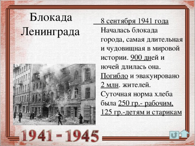 Блокада  Ленинграда  8 сентября 1941 года Началась блокада города, самая длительная и чудовищная в мировой истории. 900 дн ей и ночей длилась она. Погибло и эвакуировано 2 млн . жителей. Суточная норма хлеба была 250 гр.- рабочим, 125 гр.-детям и старикам