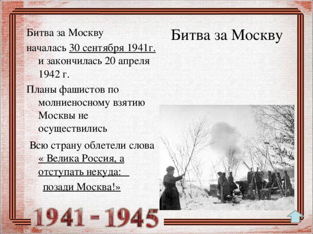 Битва за Москву Битва за Москву началась 30 сентября 1941г. и закончилась 20 апреля 1942 г. Планы фашистов по молниеносному взятию Москвы не осуществились  Всю страну облетели слова « Велика Россия, а отступать некуда:  позади Москва!»